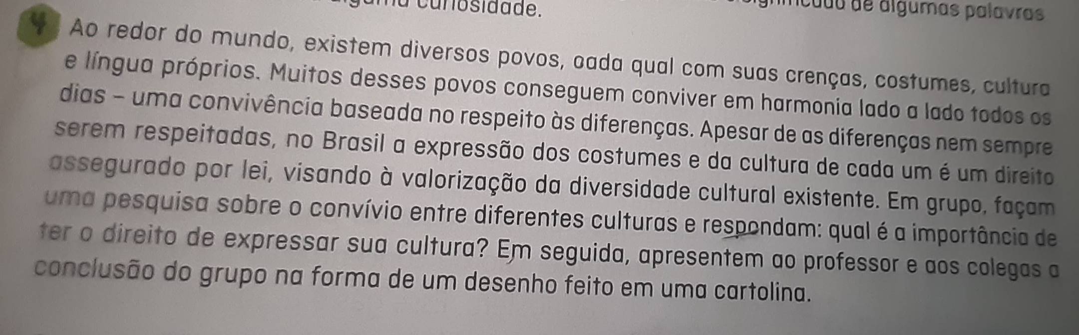 na carosidade. 
mcudu de álgumas palavras 
* Ao redor do mundo, existem diversos povos, oada qual com suas crenças, costumes, cultura 
e língua próprios. Muitos desses povos conseguem conviver em harmonia lado a lado todos os 
dias - uma convivência baseada no respeito às diferenças. Apesar de as diferenças nem sempre 
serem respeitadas, no Brasil a expressão dos costumes e da cultura de cada um é um direito 
assegurado por lei, visando à valorização da diversidade cultural existente. Em grupo, façam 
uma pesquisa sobre o convívio entre diferentes culturas e respondam: qual é a importância de 
ter o direito de expressar sua cultura? Em seguida, apresentem ao professor e aos colegas a 
conclusão do grupo na forma de um desenho feito em uma cartolina.