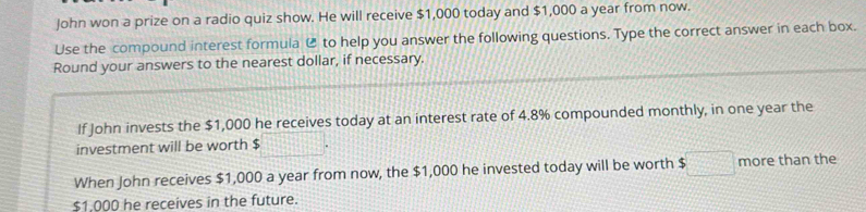 John won a prize on a radio quiz show. He will receive $1,000 today and $1,000 a year from now. 
Use the compound interest formula @ to help you answer the following questions. Type the correct answer in each box. 
Round your answers to the nearest dollar, if necessary. 
If John invests the $1,000 he receives today at an interest rate of 4.8% compounded monthly, in one year the 
investment will be worth $
When John receives $1,000 a year from now, the $1,000 he invested today will be worth $□ more than the
$1.000 he receives in the future.