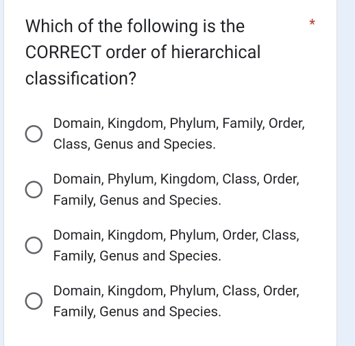 Which of the following is the *
CORRECT order of hierarchical
classification?
Domain, Kingdom, Phylum, Family, Order,
Class, Genus and Species.
Domain, Phylum, Kingdom, Class, Order,
Family, Genus and Species.
Domain, Kingdom, Phylum, Order, Class,
Family, Genus and Species.
Domain, Kingdom, Phylum, Class, Order,
Family, Genus and Species.