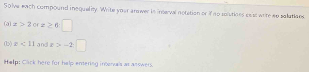 Solve each compound inequality. Write your answer in interval notation or if no solutions exist write no solutions. 
(a) x>2 or x≥ 6:□
(b) x<11</tex> and x>-2:□
Help: Click here for help entering intervals as answers.