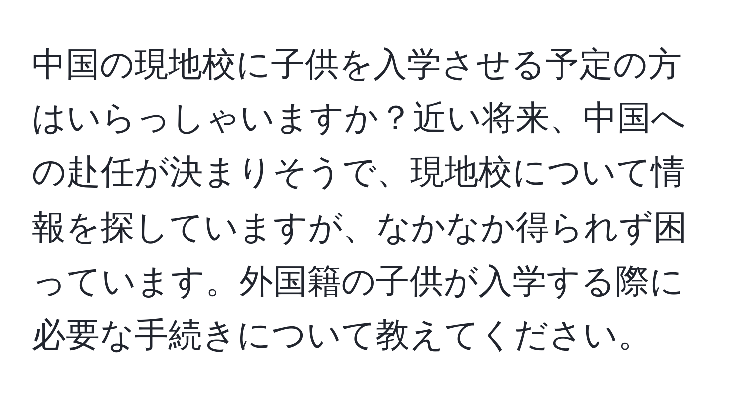 中国の現地校に子供を入学させる予定の方はいらっしゃいますか？近い将来、中国への赴任が決まりそうで、現地校について情報を探していますが、なかなか得られず困っています。外国籍の子供が入学する際に必要な手続きについて教えてください。