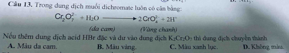 1411_3·
Câu 13. Trong dung dịch muối dichromate luôn có cân bằng:
Cr_2O_7^((2-)+H_2)Oto 2CrO_4^((2-)+2H^+)
(da cam) (Vàng chanh)
Nếu thêm dung dịch acid HBr đặc và dư vào dung dịch K_2Cr_2O_7 thì dung dịch chuyển thành
A. Màu da cam. B. Màu vàng. C. Màu xanh lục. D. Không màu.