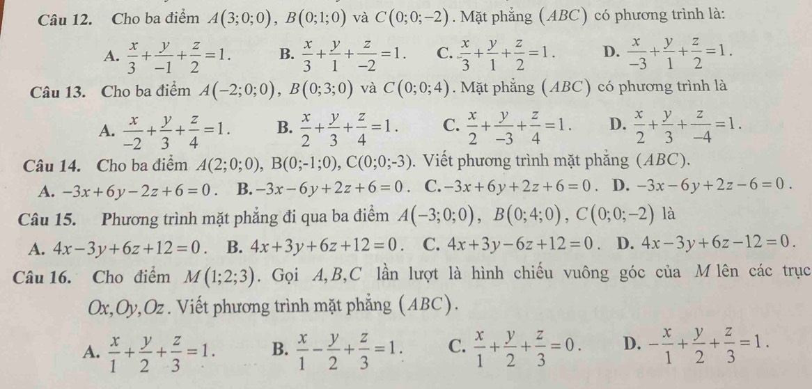 Cho ba điểm A(3;0;0),B(0;1;0) và C(0;0;-2). Mặt phẳng (ABC) có phương trình là:
A.  x/3 + y/-1 + z/2 =1. B.  x/3 + y/1 + z/-2 =1. C.  x/3 + y/1 + z/2 =1. D.  x/-3 + y/1 + z/2 =1.
Câu 13. Cho ba điểm A(-2;0;0),B(0;3;0) và C(0;0;4). Mặt phẳng (ABC) có phương trình là
A.  x/-2 + y/3 + z/4 =1. B.  x/2 + y/3 + z/4 =1. C.  x/2 + y/-3 + z/4 =1. D.  x/2 + y/3 + z/-4 =1.
Câu 14. Cho ba điểm A(2;0;0),B(0;-1;0),C(0;0;-3). Viết phương trình mặt phăng (ABC).
A. -3x+6y-2z+6=0. B. -3x-6y+2z+6=0 C. -3x+6y+2z+6=0 D. -3x-6y+2z-6=0.
Câu 15. Phương trình mặt phẳng đi qua ba điểm A(-3;0;0),B(0;4;0),C(0;0;-2) là
A. 4x-3y+6z+12=0 B. 4x+3y+6z+12=0 C. 4x+3y-6z+12=0 D. 4x-3y+6z-12=0.
Câu 16. Cho điểm M(1;2;3). Gọi A,B,C lần lượt là hình chiếu vuông góc của M lên các trục
Ox,Oy,Oz . Viết phương trình mặt phẳng (ABC).
A.  x/1 + y/2 + z/3 =1. B.  x/1 - y/2 + z/3 =1. C.  x/1 + y/2 + z/3 =0. D. - x/1 + y/2 + z/3 =1.