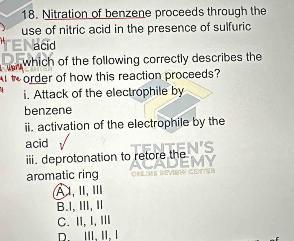 Nitration of benzene proceeds through the
use of nitric acid in the presence of sulfuric
acid
which of the following correctly describes the
w order of how this reaction proceeds?
i. Attack of the electrophile by
benzene
ii. activation of the electrophile by the
acid
iii. deprotonation to retore the
aromatic ring a
A,I, Ⅲ
B.I,II, Ⅱ
C. II, I, III
D. ⅢII, II, Ⅰ