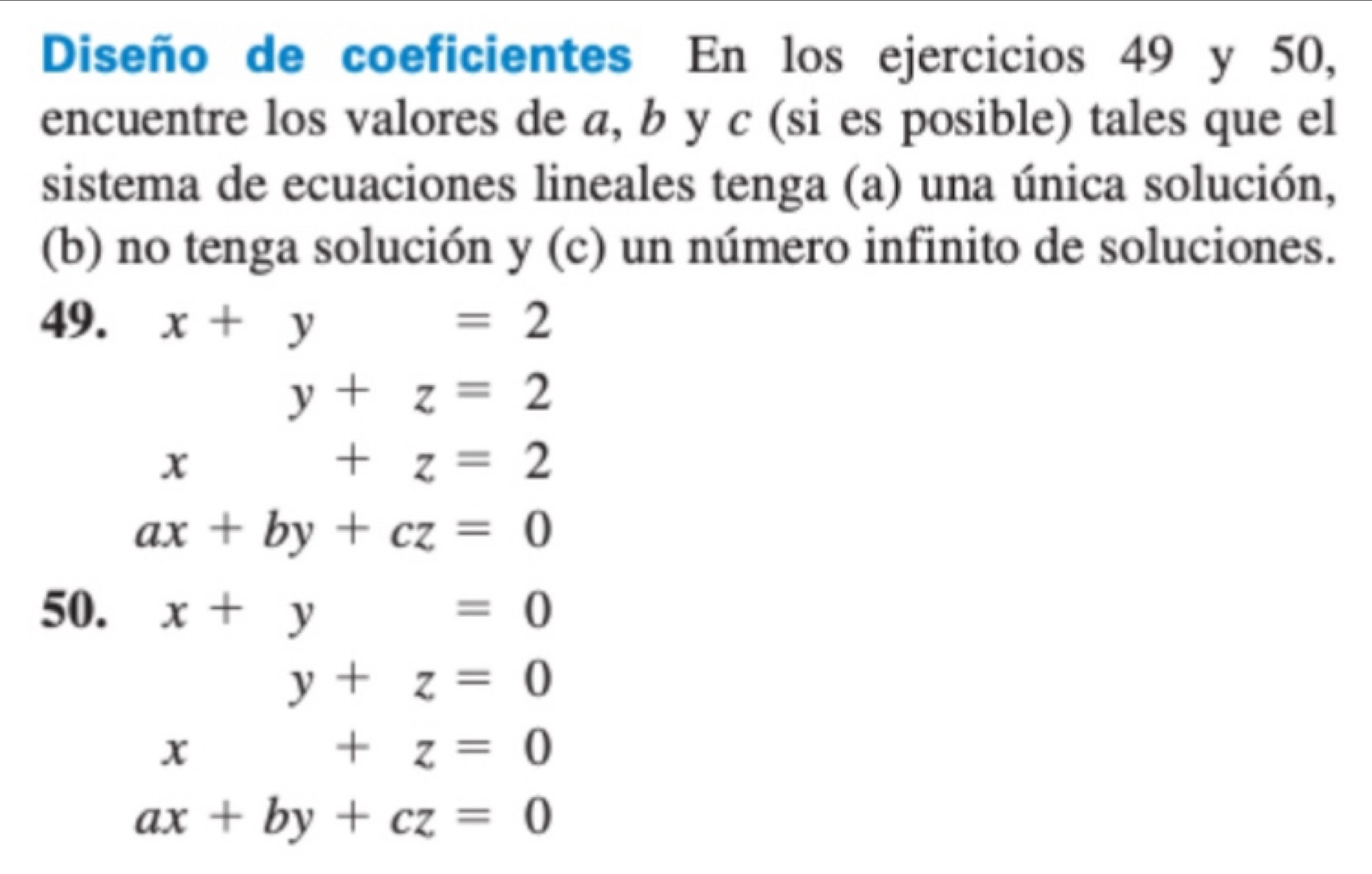 Diseño de coeficientes En los ejercicios 49 y 50, 
encuentre los valores de a, b y c (si es posible) tales que el 
sistema de ecuaciones lineales tenga (a) una única solución, 
(b) no tenga solución y (c) un número infinito de soluciones. 
49. x+y=2
y+z=2
x+z=2
ax+by+cz=0
50. x+y=0
y+z=0
x+z=0
ax+by+cz=0