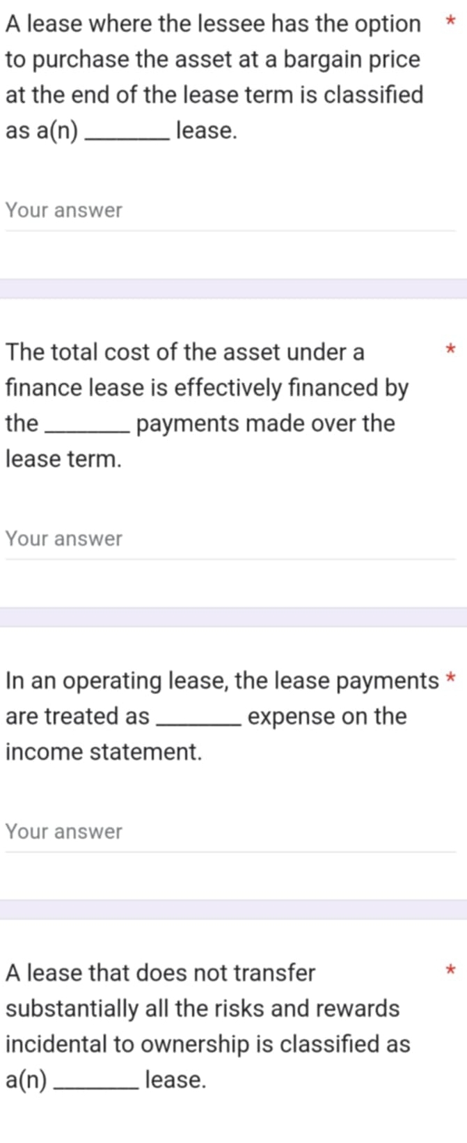 A lease where the lessee has the option * 
to purchase the asset at a bargain price 
at the end of the lease term is classified 
as a(n) _ lease. 
Your answer 
The total cost of the asset under a 
finance lease is effectively financed by 
the _payments made over the 
lease term. 
Your answer 
In an operating lease, the lease payments * 
are treated as_ expense on the 
income statement. 
Your answer 
A lease that does not transfer 
substantially all the risks and rewards 
incidental to ownership is classified as
a(n) _lease.