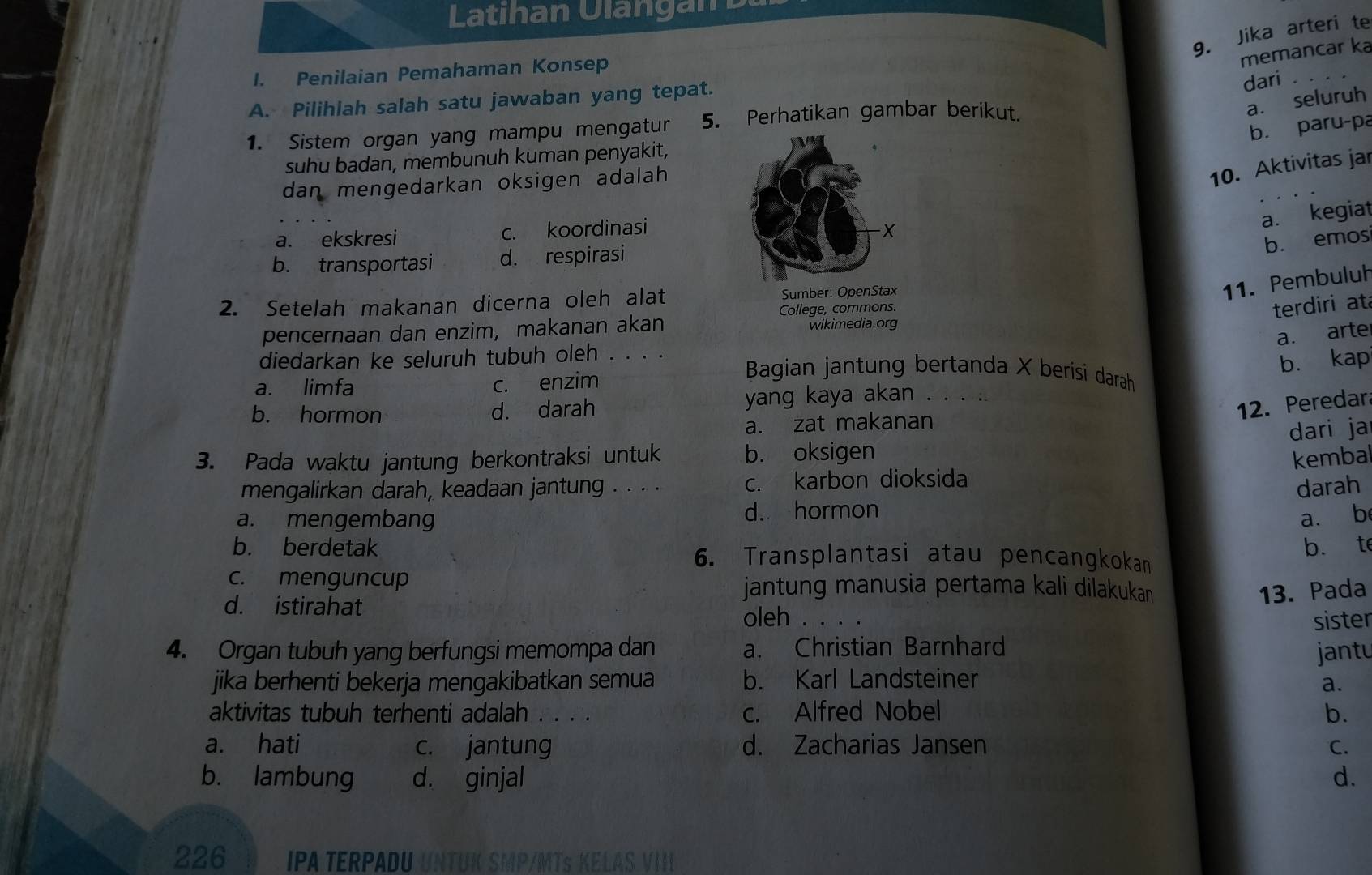 Latihan Ulangan p
9. Jika arteri te
memancar ka
I. Penilaian Pemahaman Konsep
a. seluruh
A. Pilihlah salah satu jawaban yang tepat.
dari_
b. paru-pa
1. Sistem organ yang mampu mengatur 5. Perhatikan gambar berikut.
suhu badan, membunuh kuman penyakit,
dan mengedarkan oksigen adalah 
10. Aktivitas jar
a. kegiat
a. ekskresi c. koordinasi
b. emos
b. transportasi d. respirasi
2. Setelah makanan dicerna oleh alat Sumber: OpenStax
11. Pembuluh
pencernaan dan enzim, makanan akan College, commons.
terdiri at
wikimedia.org
a. arter
b. kap
diedarkan ke seluruh tubuh oleh . . . .  Bagian jantung bertanda X berisi darah
a. limfa c. enzim
b. hormon d. darah
yang kaya akan . . . .
12. Peredar
a. zat makanan
dari ja
3. Pada waktu jantung berkontraksi untuk b. oksigen kembal
mengalirkan darah, keadaan jantung . . . . c. karbon dioksida
darah
a. mengembang d. hormon
a. b
b. t
b. berdetak 6. Transplantasi atau pencangkokan
c. menguncup jantung manusia pertama kali dilakukan
13. Pada
d. istirahat oleh .
_
sister
4. Organ tubuh yang berfungsi memompa dan a. Christian Barnhard
jantu
jika berhenti bekerja mengakibatkan semua b. Karl Landsteiner
a.
aktivitas tubuh terhenti adalah . . . . c. Alfred Nobel b.
a. hati c. jantung d. Zacharias Jansen C.
b. lambung d. ginjal d.
226 IPA TERPADU UNTUK SMP/MTS KELAS VIII