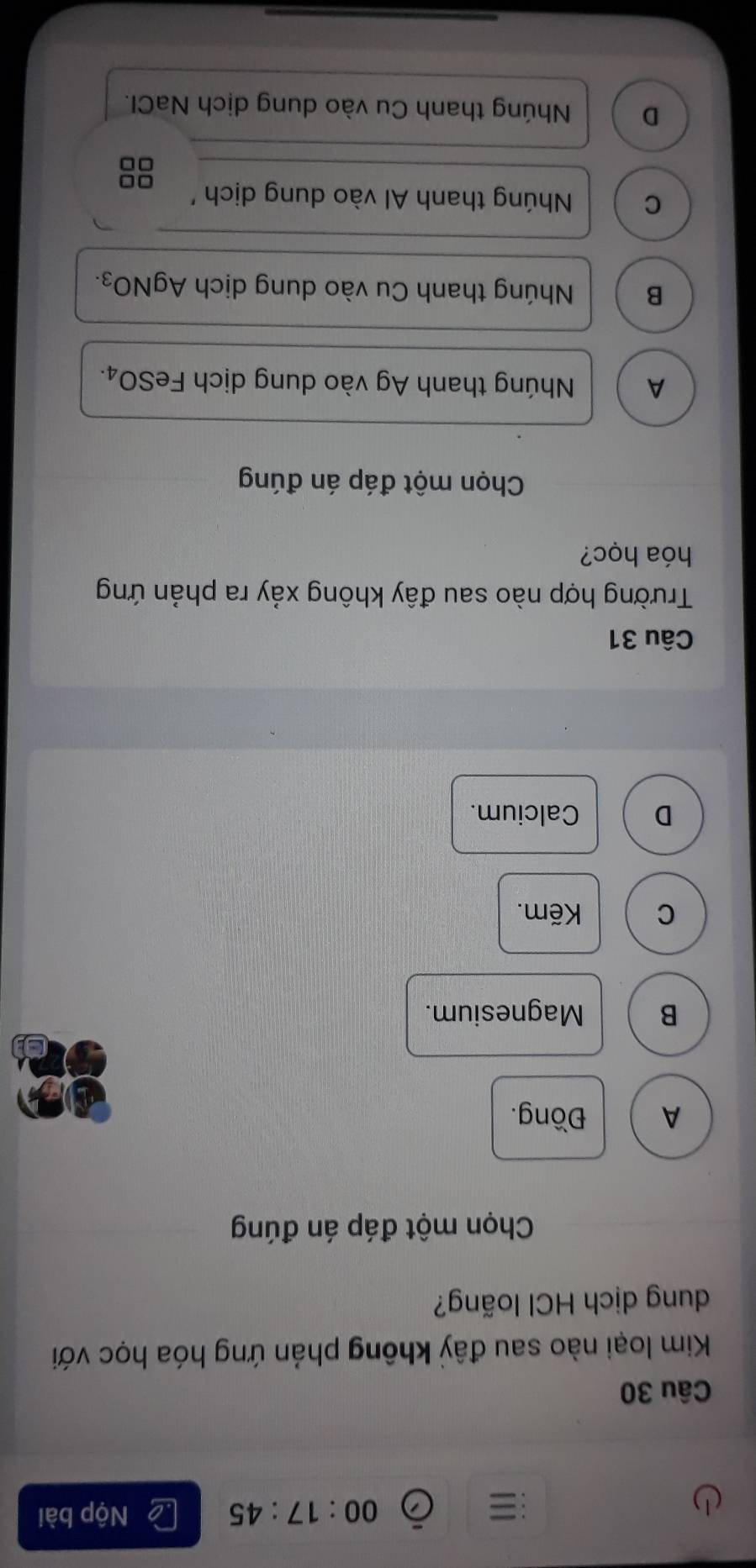 ≡ Nộp bài
00:17:45 
Câu 30
Kim loại nào sau đây không phản ứng hóa học với
dung dịch HCl loãng?
Chọn một đáp án đúng
A Đồng.
B Magnesium.
C Kẽm.
D Calcium.
Câu 31
Trường hợp nào sau đây không xảy ra phản ứng
hóa học?
Chọn một đáp án đúng
A Nhúng thanh Ag vào dung dịch FeSO₄.
B Nhúng thanh Cu vào dung dịch Agl VO_3.
C Núng thanh Al vào dung dịch ''
□□
□□
D Nhúng thanh Cu vào dung dịch NaCI.