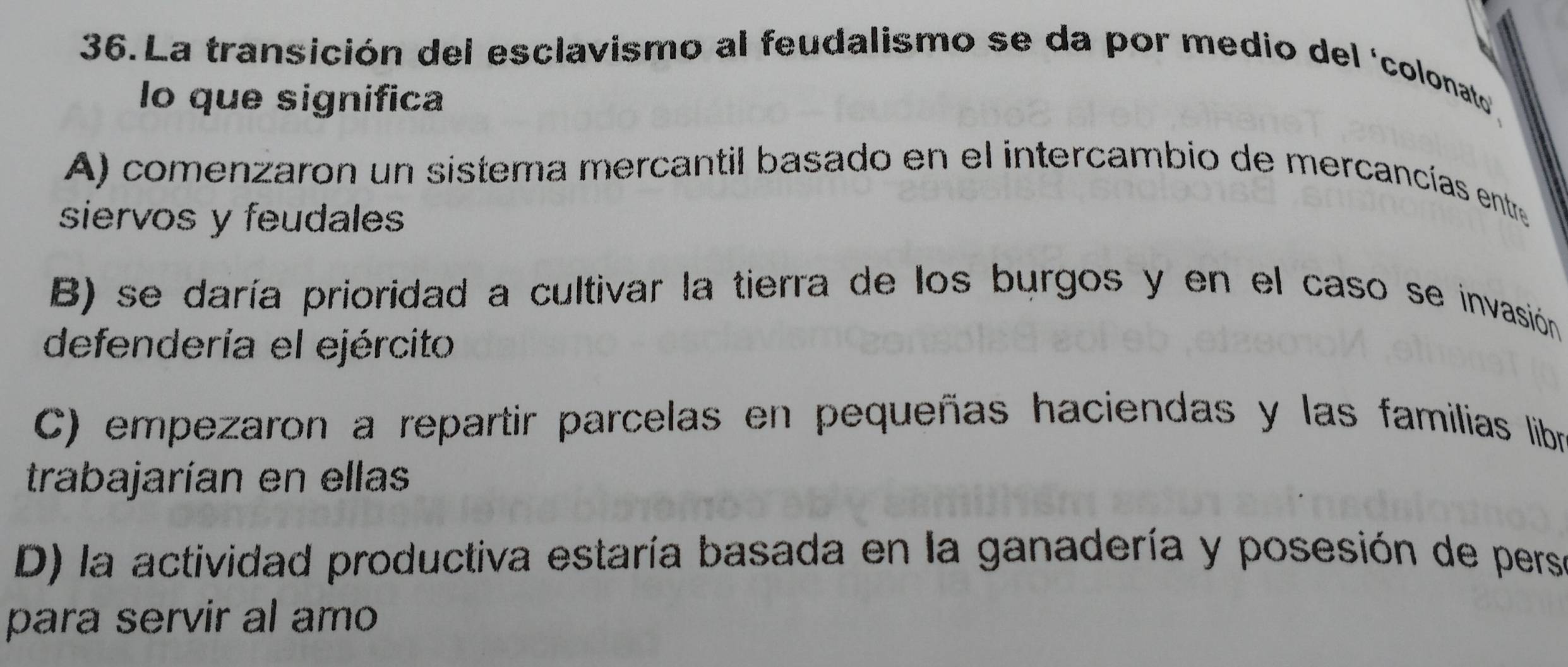 La transición del esclavismo al feudalismo se da por medio del ‘colonato
lo que significa
A) comenzaron un sistema mercantil basado en el intercambio de mercancías entre
siervos y feudales
B) se daría prioridad a cultivar la tierra de los burgos y en el caso se invasión 
defendería el ejército
C) empezaron a repartir parcelas en pequeñas haciendas y las familias libr
trabajarían en ellas
D) la actividad productiva estaría basada en la ganadería y posesión de persa
para servir al amo