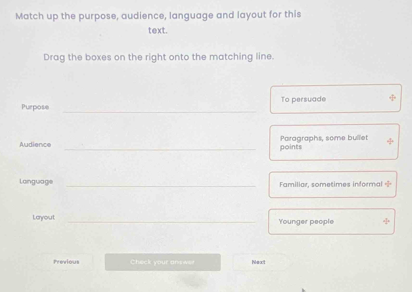 Match up the purpose, audience, language and layout for this 
text. 
Drag the boxes on the right onto the matching line. 
To persuade 
Purpose 
_ 
Paragraphs, some bullet 
Audience _points 
Language _Familiar, sometimes informal T 
Layout _Younger people 
_ 
Previous Check your answer Next