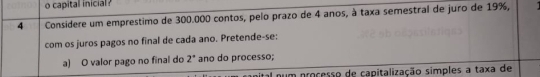 capital inicial ? 
4 Considere um emprestimo de 300.000 contos, pelo prazo de 4 anos, à taxa semestral de juro de 19%, 
com os juros pagos no final de cada ano. Pretende-se: 
a) O valor pago no final do 2° ano do processo; 
tal num processo de capitalização simples a taxa de