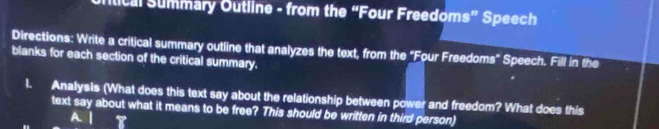 ftical Summary Outline - from the “Four Freedo ms'' Speech 
Directions: Write a critical summary outline that analyzes the text, from the "Four Freedoms" Speech. Fill in the 
blanks for each section of the critical summary. 
l. Analysis (What does this text say about the relationship between power and freedom? What does this 
text say about what it means to be free? This should be written in third person) 
A