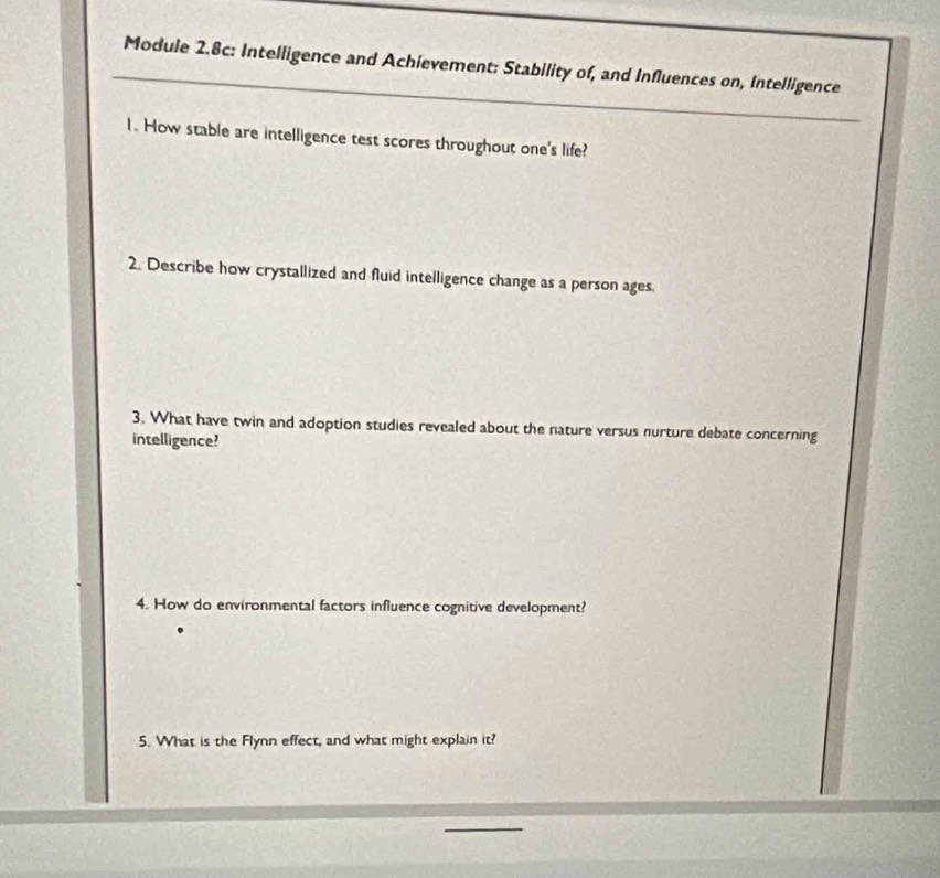 Module 2.8c: Intelligence and Achievement: Stability of, and Influences on, Intelligence 
1. How stable are intelligence test scores throughout one's life? 
2. Describe how crystallized and fluid intelligence change as a person ages. 
3. What have twin and adoption studies revealed about the nature versus nurture debate concerning 
intelligence? 
4. How do environmental factors influence cognitive development? 
5. What is the Flynn effect, and what might explain it?