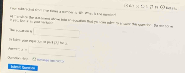 つ 32 19 a Details 
Four subtracted from five times a number is -89. What is the number? 
A) Translate the statement above into an equation that you can solve to answer this question. Do not solve 
it yet. Use æ as your variable. 
The equation is □
B) Solve your equation in part [A] for æ. 
Answer: x=□
Question Help: - Message instructor 
Submit Question