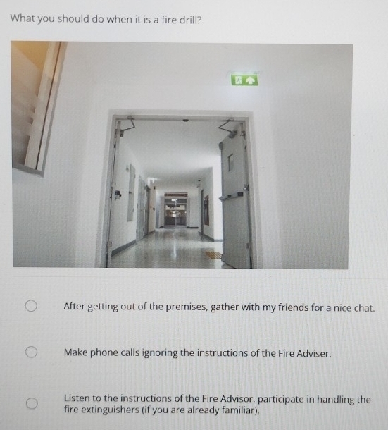 What you should do when it is a fire drill?
After getting out of the premises, gather with my friends for a nice chat.
Make phone calls ignoring the instructions of the Fire Adviser.
Listen to the instructions of the Fire Advisor, participate in handling the
fire extinguishers (if you are already familiar).