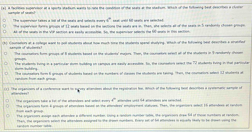 A facilities supervisor at a sports stadium wants to rate the condition of the seats at the stadium. Which of the following best describes a cluster
sample of seats?
The supervisor takes a list of the seats and selects every 6^(th) seat until 60 seats are selected.
The supervisor forms groups of 12 seats based on the sections the seats are in. Then, she selects all of the seats in 5 randomly chosen groups.
All of the seats in the VIP section are easily accessible. So, the supervisor selects the 60 seats in this section.
(b) Counselors at a college want to poll students about how much time the students spend studying. Which of the following best describes a stratified
sample of students?
The counselors form groups of 8 students based on the students' majors. Then, the counselors select all of the students in 9 randomly chosen
groups.
The students living in a particular dorm building on campus are easily accessible. So, the counselors select the 72 students living in that particular
dorm building.
The counselors form 6 groups of students based on the numbers of classes the students are taking. Then, the counselors select 12 students at
random from each group.
(c) The organizers of a conference want to survey attendees about the registration fee. Which of the following best describes a systematic sample of
attendees?
The organizers take a list of the attendees and select every 4^(th) attendee until 64 attendees are selected.
The organizers form 4 groups of attendees based on the attendees' employment statuses. Then, the organizers select 16 attendees at random
from each group.
The organizers assign each attendee a different number. Using a random number table, the organizers draw 64 of those numbers at random.
Then, the organizers select the attendees assigned to the drawn numbers. Every set of 64 attendees is equally likely to be drawn using the
random number table.