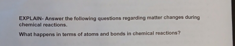 EXPLAIN- Answer the following questions regarding matter changes during 
chemical reactions. 
What happens in terms of atoms and bonds in chemical reactions?