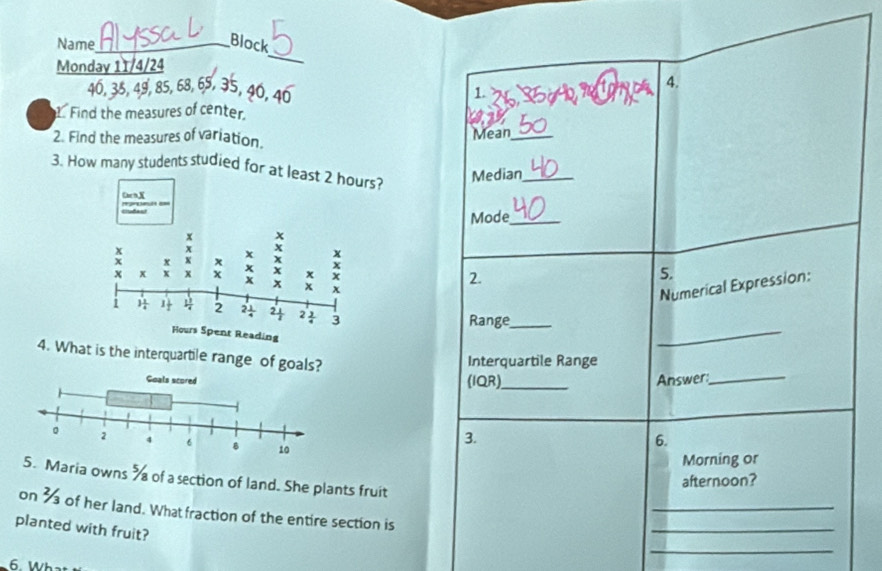 Name_ 
Block 
Monday 11/4/24 
_
40, 35, 49, 85, 68, 65, 35, 40, 4. 
1. 
.Find the measures of center 
2. Find the measures of variation. Mean_ 
3. How many students studied for at least 2 hours? 
Median_ 
GcnX 
Ciudast 
Mode_
x
x 
x x x x x x 
x 
x x x x x x x x 5. 
2.
x x x x 
Numerical Expression:
1 1 2 2 1/4  2 1/2  2 3/4  3
Range_
Hours Spent Reading 
_ 
4. What is the interquartile range of goals? 
Interquartile Range 
(IQR)_ Answer:_ 
3. 
6. 
Morning or 
5. Maria owns % of a section of land. She plants fruit 
afternoon? 
_ 
on 3 of her land. What fraction of the entire section is 
_ 
planted with fruit? 
_ 
6 Wha