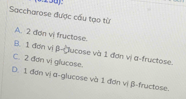 Saccharose được cấu tạo từ
A. 2 đơn vị fructose.
B. 1 đơn vị β - ucose và 1 đơn vị α -fructose.
C. 2 đơn vị glucose.
D. 1 đơn vị α -glucose và 1 đơn vị β -fructose.