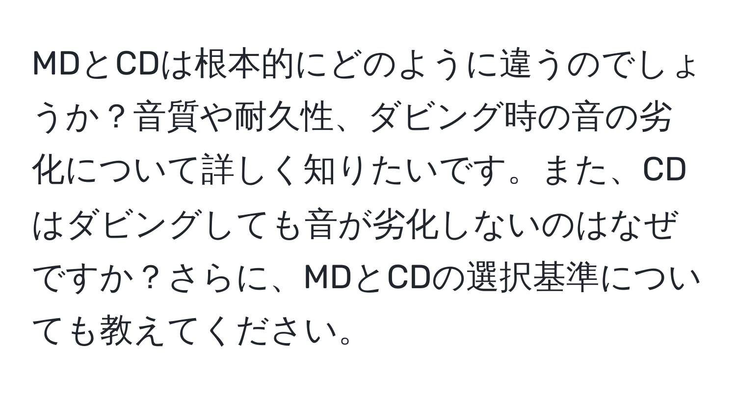 MDとCDは根本的にどのように違うのでしょうか？音質や耐久性、ダビング時の音の劣化について詳しく知りたいです。また、CDはダビングしても音が劣化しないのはなぜですか？さらに、MDとCDの選択基準についても教えてください。