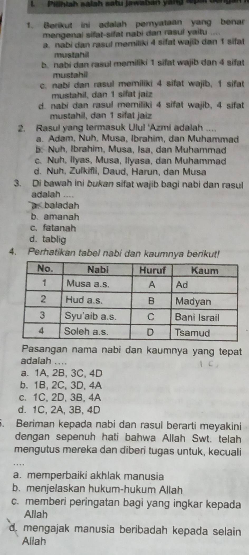 Pilhlah salah satu jawaban yang tepal dengan 
1. Berikut ini adalah peryataan yang benar
mengenai sifat-sifat nabi dan rasul yaitu ....
a. nabi dan rasul memiliki 4 sifat wajib dan 1 sifat
mustahil
b. nabi dan rasul memiliki 1 sifat wajib dan 4 sifat
mustahil
c. nabi dan rasul memiliki 4 sifat wajib, 1 sifat
mustahil, dan 1 sifat jaiz
d. nabi dan rasul memiliki 4 sifat wajib, 4 sifat
mustahil, dan 1 sifat jaiz
2. Rasul yang termasuk Ulul 'Azmi adalah ....
a. Adam, Nuh, Musa, Ibrahim, dan Muhammad
b. Nuh, Ibrahim, Musa, Isa, dan Muhammad
c. Nuh, Ilyas, Musa, Ilyasa, dan Muhammad
d. Nuh, Zulkifli, Daud, Harun, dan Musa
3. Di bawah ini bukan sifat wajib bagi nabi dan rasul
adalah ....
a. baladah
b. amanah
c、fatanah
d. tablig
4. Perhatikan tabel nabi dan kaumnya berikut!
Pasangan nama nabi dan kaumnya yang tepat
adalah ....
a. 1A, 2B, 3C, 4D
b. 1B, 2C, 3D, 4A
c. 1C, 2D, 3B, 4A
d. 1C, 2A, 3B, 4D
5. Beriman kepada nabi dan rasul berarti meyakini
dengan sepenuh hati bahwa Allah Swt. telah
mengutus mereka dan diberi tugas untuk, kecuali
_
a. memperbaiki akhlak manusia
b. menjelaskan hukum-hukum Allah
c. memberi peringatan bagi yang ingkar kepada
Allah
d. mengajak manusia beribadah kepada selain
Allah