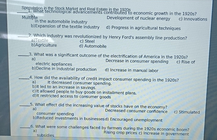 Speculation in the Stock Market and Real Estate in the 1920s
_1. What technological advancements contributed to economic growth in the 1920s?
Multi Development of nuclear energy c) Innovations
in the automobile industry
b)Expansion of the textile industry d) Progress in agricultural techniques
_2. Which industry was revolutionized by Henry Ford's assembly line production?
a)Textile c) Steel
b)Agriculture d) Automobile
_3. What was a significant outcome of the electrification of America in the 1920s?
a) Decrease in consumer spending c) Rise of
electric appliances
b)Decline in industrial production d) Increase in manual labor
_4. How did the availability of credit impact consumer spending in the 1920s?
a) It decreased consumer spending.
b)It led to an increase in savings.
c)It allowed people to buy goods on installment plans.
d)It restricted access to consumer goods
_5. What effect did the increasing value of stocks have on the economy?
a) Decreased consumer confidence c) Stimulated
consumer spending
b)Reduced investments in businessesd) Encouraged unemployment
_6. What were some challenges faced by farmers during the 1920s economic boom?
a) Rising crop prices c) Increase in government
subsidies