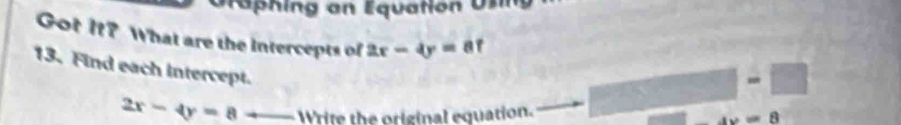 Ta hin g an Equation U s 
Got It? What are the intercepts of 2x-4y=8f
13. Find each intercept. 
□ -□
2x-4y=8+_  Write the original equation.
4x=8