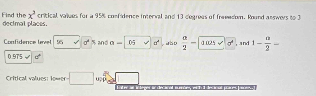 Find the x^2 critical values for a 95% confidence interval and 13 degrees of freeedom. Round answers to 3
decimal places. 
Confidence level 95 0^4% and alpha =05 sigma^6 , also  alpha /2 =0.025surd 0^4 , and 1- alpha /2 =
0.975 sigma^6
Critical values: lower □ upp 
Enter an integer or decimal number, with 3 decimal places [more..]