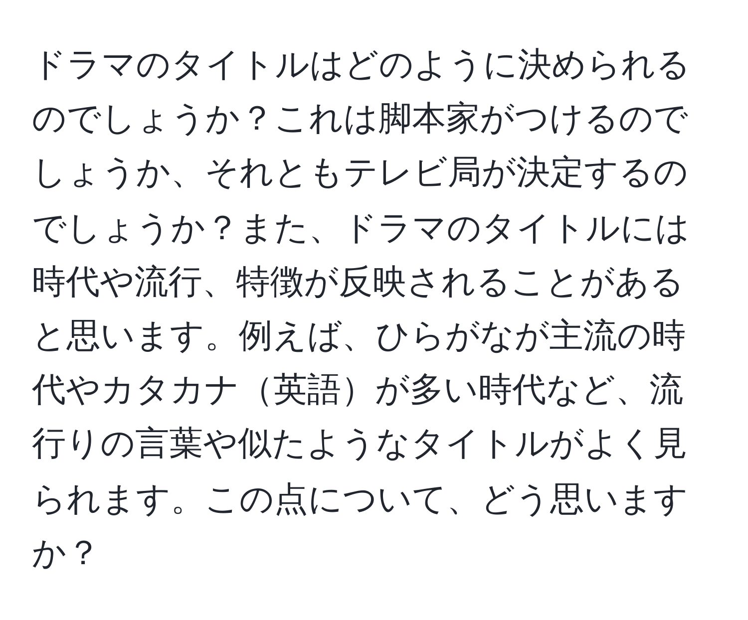 ドラマのタイトルはどのように決められるのでしょうか？これは脚本家がつけるのでしょうか、それともテレビ局が決定するのでしょうか？また、ドラマのタイトルには時代や流行、特徴が反映されることがあると思います。例えば、ひらがなが主流の時代やカタカナ英語が多い時代など、流行りの言葉や似たようなタイトルがよく見られます。この点について、どう思いますか？