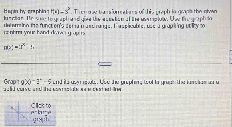 Begin by graphing f(x)=3^x. Then use transformations of this graph to graph the given
function. Be sure to graph and give the equation of the asymptote. Use the graph to
determine the function's domain and range. If applicable, use a graphing utility to
confirm your hand-drawn graphs.
g(x)=3^x-5
Graph g(x)=3^x-5 and its asymptote. Use the graphing tool to graph the function as a
solid curve and the asymptote as a dashed line.
Click to
enlarge
graph