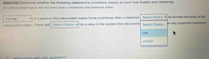 ANALYZE Determine whether the following statement is sometimes, olwoys, or never true. Explain your reasoning. 
An unbounded region will not have both a maximum and minimum value. 
Alreroryas ; If a point on the unbounded region forms a minimum, then a maximum Select Choice be formed because of the 
untiounded region. There will Select Choice ν be a value in the solution that will produc Select Choice an any projected maximum. 
can 
cannot 
Need heln with this question?