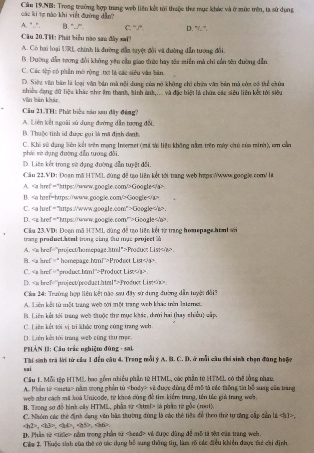 Câu 19.NB: Trong trường hợp trang web liên kết tới thuộc thư mục khác và ở mức trên, ta sử dụng
các kí tự nào khi viết đường dẫn?
A. "..". B. './''. C. "/". D. "/..".
Câu 20.TH: Phát biểu nào sau đây sai?
A. Có hai loại URL chính là đường dẫn tuyệt đổi và đường dẫn tương đối.
B. Đường dẫn tương đối không yêu cầu giao thức hay tên miền mà chí cần tên đường dẫn.
C. Các tệp có phần mở rộng .txt là các siêu văn bản,
D. Siêu văn bản là loại văn bản mà nội dung của nó không chỉ chứa văn bản mà còn có thể chứa
nhiều dạng dữ liệu khác như âm thanh, hình ảnh,... và đặc biệt là chứa các siêu liên kết tới siêu
văn bản khác.
Câu 21.TH: Phát biểu nào sau đây đúng?
A. Liên kết ngoài sử dụng đường dẫn tương đối.
B. Thuộc tính id được gọi là mã định danh.
C. Khi sử dụng liên kết trên mạng Internet (mà tài liệu không nằm trên máy chủ của mình), em cần
phải sử dụng đường dẫn tương đối.
D. Liên kết trong sử dụng đường dẫn tuyệt đổi.
Câu 22.VD: Đoạn mã HTML dùng đề tạo liên kết tới trang web https://www.google.com/ là
A. Google.
B. Google.
C. Google.
D. Google.
Câu 23.VD: Đoạn mã HTML dùng để tạo liên kết từ trang homepage.html tới
trang product.html trong cùng thư mục project là
A. Product List.
B. Product List.
C. Product List.
D. Product List.
Câu 24: Trường hợp liên kết nào sau đây sử dụng đường dẫn tuyệt đối?
A. Liên kết từ một trang web tới một trang web khác trên Internet.
B. Liên kết tới trang web thuộc thư mục khác, dưới hai (hay nhiều) cấp.
C. Liên kết tới vị trí khác trong cùng trang web.
D. Liên kết tới trang web cùng thư mục.
PHÀN II: Câu trắc nghiệm đúng - sai.
Thí sinh trã lời từ câu 1 đến câu 4. Trong mỗi ý A. B. C. D. ở mỗi câu thí sinh chọn đúng hoặc
sai
Cầu 1. Mỗi tệp HTML bao gồm nhiều phần tử HTML, các phần tử HTML có thể lồng nhau.
A. Phần tử nằm trong phần tử và được dùng để mô tả các thông tin bổ sung của trang
web như cách mã hoá Unicode, từ khoá dùng để tìm kiểm trang, tên tác giả trang web.
B. Trong sơ đồ hình cây HTML, phần tử là phần tử gốc (root).
C. Nhóm các thẻ định dạng văn bản thường dùng là các thẻ tiêu đề theo thứ tự tăng cấp dần là ,
,,,,
D. Phần tử nằm trong phần tử và được dùng đề mô tả tên của trang web,
Câu 2. Thuộc tính của thẻ có tác dụng bổ sung thông tin, làm rõ các điều khiến được thẻ chỉ định.