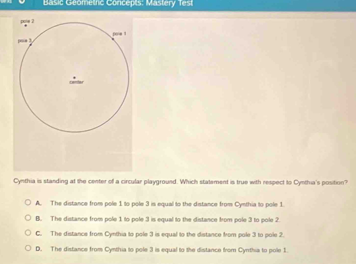 Basic Geometric Concepts: Mastery Test
Cynthia is standing at the center of a circular playground. Which statement is true with respect to Cynthia's position?
A. The distance from pole 1 to pole 3 is equal to the distance from Cynthia to pole 1.
B. The distance from pole 1 to pole 3 is equal to the distance from pole 3 to pole 2.
C. The distance from Cyrthia to pole 3 is equal to the distance from pole 3 to pole 2.
D. The distance from Cynthia to pole 3 is equal to the distance from Cynthia to pole 1.