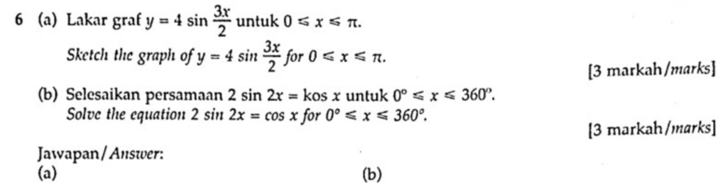 6 (a) Lakar graf y=4sin  3x/2  untuk 0≤slant x≤slant π. 
Sketch the graph of y=4sin  3x/2  for 0≤slant x≤slant π. 
[3 markah/marks] 
(b) Selesaikan persamaan 2sin 2x=kosx untuk 0°≤slant x≤slant 360°. 
Solve the equation 2sin 2x=cos x for 0°≤slant x≤slant 360°. 
[3 markah/marks] 
Jawapan/Answer: 
(a) (b)