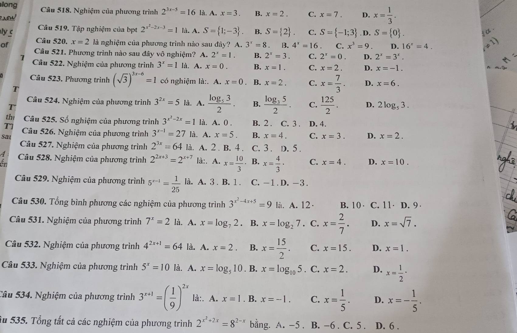 long Câu 518. Nghiệm của phương trình 2^(3x-5)=16 là. A. x=3. B. x=2. C. x=7. D. x= 1/3 .
Câu 519. Tập nghiệm của bpt 2^(x^2)-2x-3=1 là. A. S= 1;-3 . α .
ly c B. S= 2 . C. S= -1;3. D. S= 0 .
of Câu 520. x=2 là nghiệm của phương trình nào sau đây? A. 3^x=8 B. 4^x=16 C. x^3=9. D. 16^x=4.
Câu 521. Phương trình nào sau đây vô nghiệm? A. 2^x=1. B. 2^x=3. C. 2^x=0. D. 2^x=3^x.
1 Câu 522. Nghiệm của phương trình 3^x=1 là. A. x=0. B. x=1. C. x=2. D. x=-1.
Câu 523. Phương trình (sqrt(3))^3x-6=1 có nghiệm là:. A. x=0 B. x=2. C. x= 7/3 . D. x=6.
T
Câu 524. Nghiệm của phương trình 3^(2x)=5 là. A. frac log _532. B. frac log _352. C.  125/2 . D. 2log _53.
T
th Câu 525. Số nghiệm của phương trình 3^(x^2)-2x=1 là. A. 0 . B. 2 . C. 3 . D. 4.
T] Câu 526. Nghiệm của phương trình 3^(x-1)=27 là. A. x=5. B. x=4.
sat C. x=3. D. x=2.
Câu 527. Nghiệm của phương trình 2^(3x)=64 12 là. A. 2. B. 4 . C. 3 . D. 5 .
A Câu 528. Nghiệm của phương trình 2^(2x+3)=2^(x+7) là:. . A· x= 10/3 ·. B. x= 4/3 · C. x=4. D. x=10.
ến
Câu 529. Nghiệm của phương trình 5^(x-1)= 1/25  là. A. 3 . B. 1 . C. -1 . D. -3 .
Câu 530. Tổng bình phương các nghiệm của phương trình 3^(x^2)-4x+5=9 là. A. 12· B. 10 C. 11· D. 9 
Câu 531. Nghiệm của phương trình 7^x=2 là. A. x=log _72. B. x=log _27. C. x= 2/7 . D. x=sqrt(7).
Câu 532. Nghiệm của phương trình 4^(2x+1)=64 là. A. x=2. B. x= 15/2 . C. x=15. D. x=1.
Câu 533. Nghiệm của phương trình 5^x=10 là. A. x=log _510. B. x=log _105. C. x=2. D. x= 1/2 ·
Câu 534. Nghiệm của phương trình 3^(x+1)=( 1/9 )^2x là:. A. x=1. B. x=-1. C. x= 1/5 . D. x=- 1/5 .
Su 535. Tổng tất cả các nghiệm của phương trình 2^(x^2)+2x=8^(2-x) bằng. A. -5 . B. -6 . C. 5 . D. 6 .