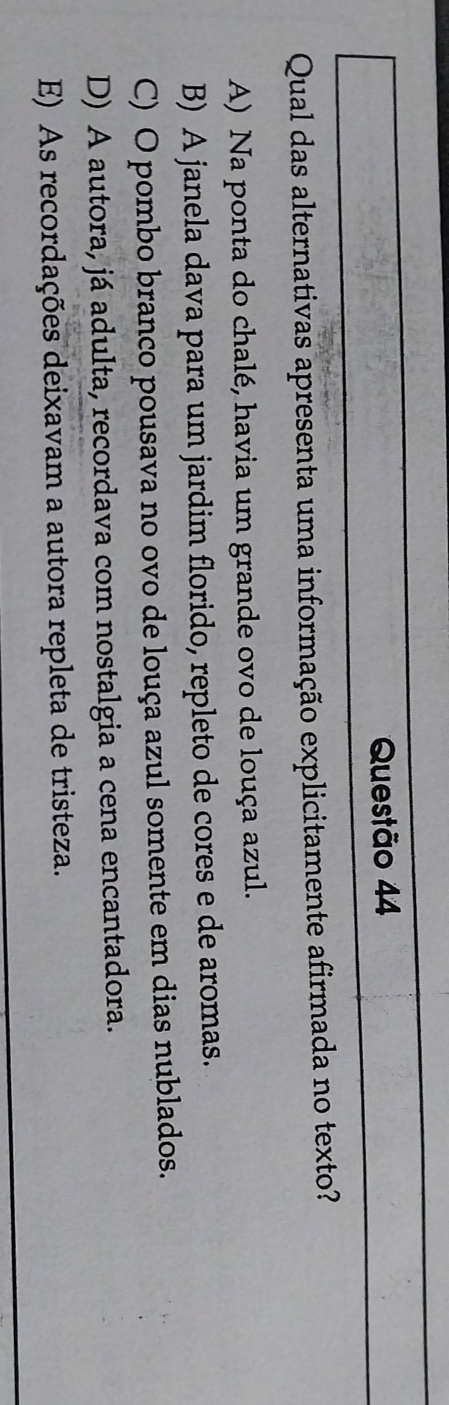 Qual das alternativas apresenta uma informação explicitamente afirmada no texto?
A) Na ponta do chalé, havia um grande ovo de louça azul.
B) A janela dava para um jardim florido, repleto de cores e de aromas.
C) O pombo branco pousava no ovo de louça azul somente em dias nublados.
D) A autora, já adulta, recordava com nostalgia a cena encantadora.
E) As recordações deixavam a autora repleta de tristeza.