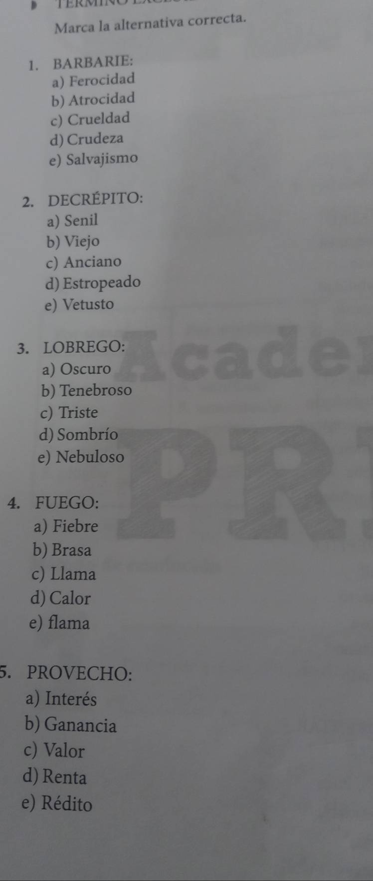 Marca la alternativa correcta.
1. BARBARIE:
a) Ferocidad
b) Atrocidad
c) Crueldad
d) Crudeza
e) Salvajismo
2. DECRÉPITO:
a) Senil
b) Viejo
c) Anciano
d) Estropeado
e) Vetusto
3. LOBREGO:
a) Oscuro
b) Tenebroso
c) Triste
d) Sombrío
e) Nebuloso
4. FUEGO:
a) Fiebre
b) Brasa
c) Llama
d) Calor
e) flama
5. PROVECHO:
a) Interés
b) Ganancia
c) Valor
d) Renta
e) Rédito