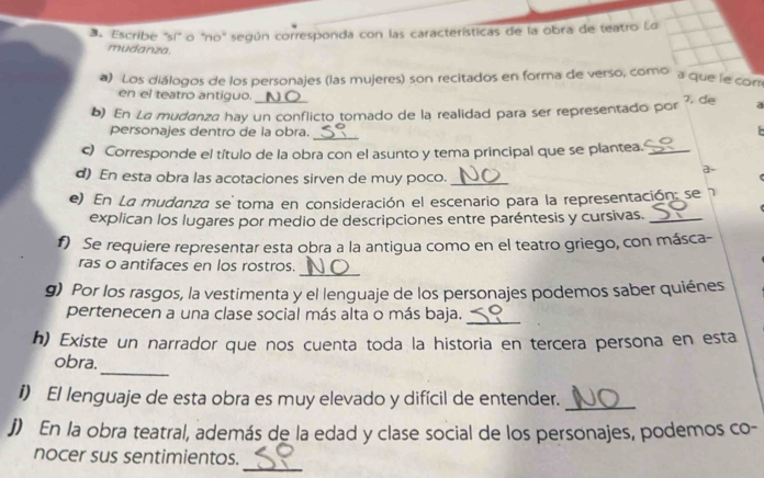 ds Escribe ''sí" o 'no" según corresponda con las características de la obra de teatro La 
mudanza 
a) Los diálogos de los personajes (las mujeres) son recitados en forma de verso, como 
a que le con 
en el teatro antiguo. 
b) En La mudanza hay un conflicto tomado de la realidad para ser representado por 7, de a 
personajes dentro de la obra. 
_ 
c) Corresponde el título de la obra con el asunto y tema principal que se plantea._ 
a~ 
d) En esta obra las acotaciones sirven de muy poco._ 
e) En La mudanza se toma en consideración el escenario para la representación: se 
explican los lugares por medio de descripciones entre paréntesis y cursivas._ 
f) Se requiere representar esta obra a la antigua como en el teatro griego, con másca- 
_ 
ras o antifaces en los rostros. 
g) Por los rasgos, la vestimenta y el lenguaje de los personajes podemos saber quiénes 
pertenecen a una clase social más alta o más baja._ 
h) Existe un narrador que nos cuenta toda la historia en tercera persona en esta 
_ 
obra. 
i) El lenguaje de esta obra es muy elevado y difícil de entender._ 
j) En la obra teatral, además de la edad y clase social de los personajes, podemos co- 
_ 
nocer sus sentimientos.