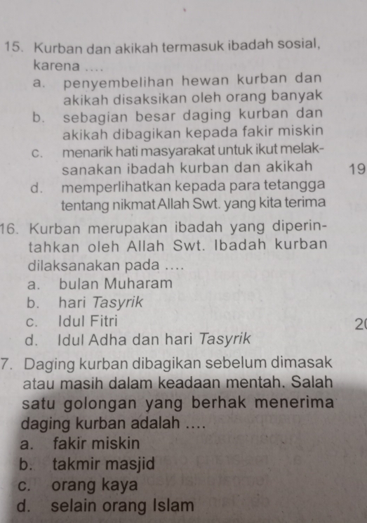 Kurban dan akikah termasuk ibadah sosial,
karena ....
a. penyembelihan hewan kurban dan
akikah disaksikan oleh orang banyak
b. sebagian besar daging kurban dan
akikah dibagikan kepada fakir miskin
c. menarik hati masyarakat untuk ikut melak-
sanakan ibadah kurban dan akikah 19
d. memperlihatkan kepada para tetangga
tentang nikmat Allah Swt. yang kita terima
16. Kurban merupakan ibadah yang diperin-
tahkan oleh Allah Swt. Ibadah kurban
dilaksanakan pada ....
a. bulan Muharam
b. hari Tasyrik
c. Idul Fitri
2
d. Idul Adha dan hari Tasyrik
7. Daging kurban dibagikan sebelum dimasak
atau masih dalam keadaan mentah. Salah
satu golongan yang berhak menerima
daging kurban adalah ....
a. fakir miskin
b. takmir masjid
c. orang kaya
d. selain orang Islam