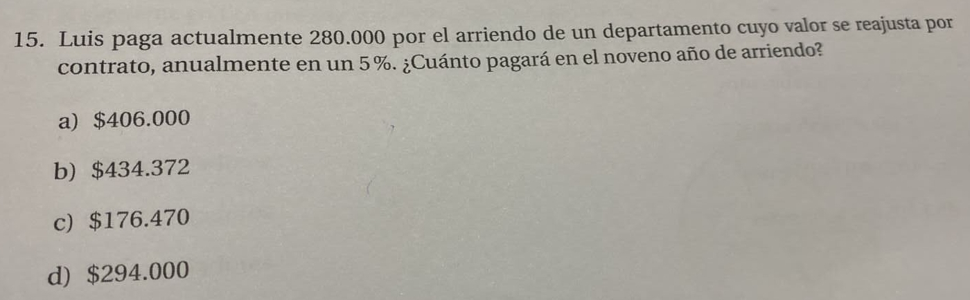 Luis paga actualmente 280.000 por el arriendo de un departamento cuyo valor se reajusta por
contrato, anualmente en un 5 %. ¿Cuánto pagará en el noveno año de arriendo?
a) $406.000
b) $434.372
c) $176.470
d) $294.000