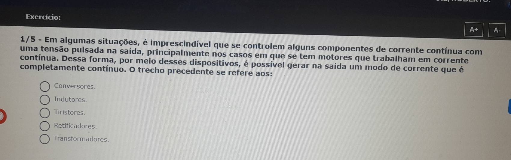 Exercício:
A+ A-
1/5 - Em algumas situações, é imprescindível que se controlem alguns componentes de corrente contínua com
uma tensão pulsada na saída, principalmente nos casos em que se tem motores que trabalham em corrente
contínua. Dessa forma, por meio desses dispositivos, é possível gerar na saída um modo de corrente que é
completamente contínuo. O trecho precedente se refere aos:
Conversores.
Indutores.
Tiristores.
Retificadores
Transformadores.