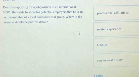 Dennis is applying for a job position in an international
NGO. He wants to show his potential employers that he is an professional affiliations
active member of a local environmental group. Where in the
résumé should he put this detail?
related experience
hobbies
employment history
1 point