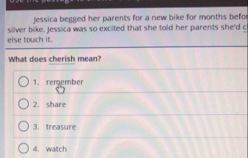 Jessica begged her parents for a new bike for months befor
silver bike. Jessica was so excited that she told her parents she'd c
else touch it.
What does cherish mean?
1. remember
2. share
3. treasure
4. watch