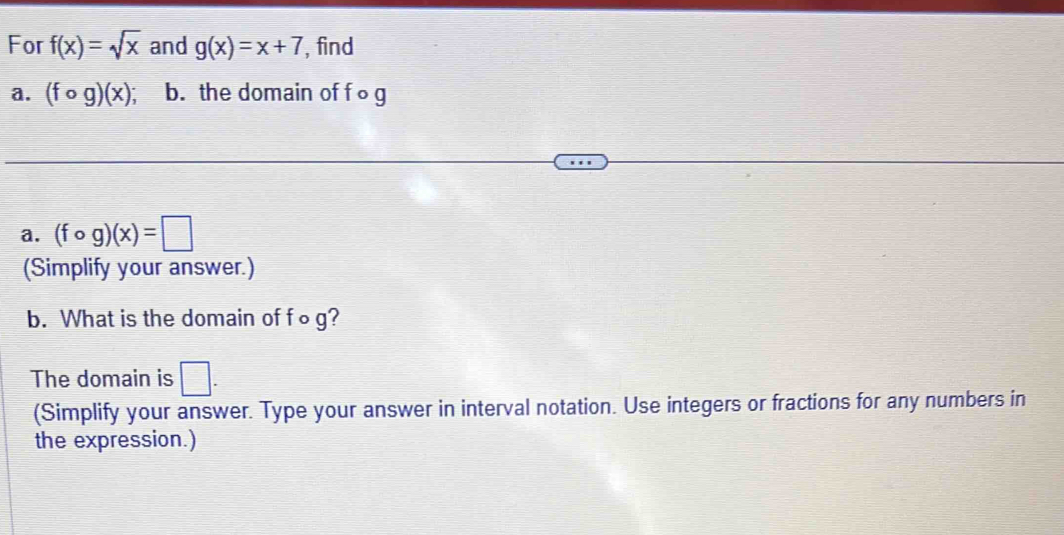 For f(x)=sqrt(x) and g(x)=x+7 , find 
a. (fcirc g)(x) I b. the domain of f ∘ g
a. (fcirc g)(x)=□
(Simplify your answer.) 
b. What is the domain of f o g? 
The domain is □. 
(Simplify your answer. Type your answer in interval notation. Use integers or fractions for any numbers in 
the expression.)