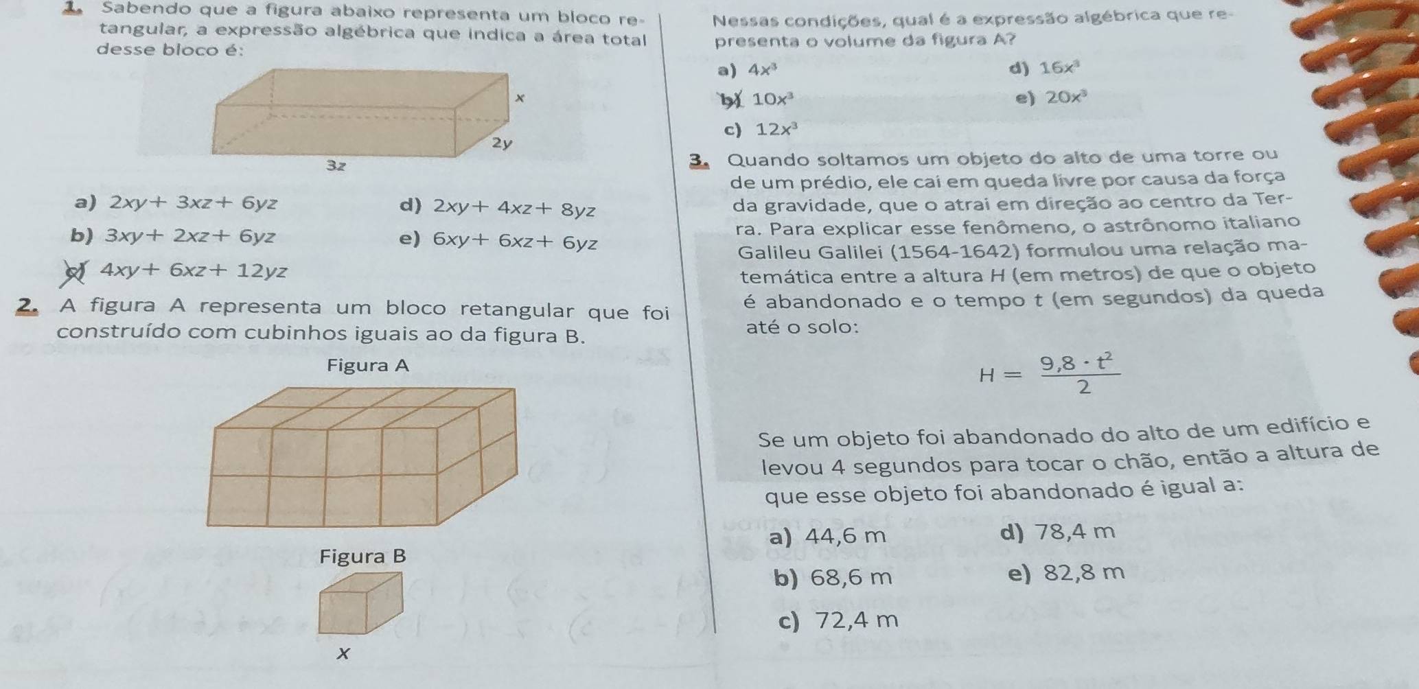 Sabendo que a figura abaixo representa um bloco re Nessas condições, qual é a expressão algébrica que re-
tangular, a expressão algébrica que indica a área total
desse bloco é: presenta o volume da figura A?
a) 4x^3 d) 16x^3
10x^3
e) 20x^3
c) 12x^3
Quando soltamos um objeto do alto de uma torre ou
de um prédio, ele cai em queda livre por causa da força
a) 2xy+3xz+6yz d) 2xy+4xz+8yz da gravidade, que o atrai em direção ao centro da Ter-
b) 3xy+2xz+6yz e) 6xy+6xz+6yz ra. Para explicar esse fenômeno, o astrônomo italiano
Galileu Galilei (1564-1642) formulou uma relação ma-
4xy+6xz+12yz
temática entre a altura H (em metros) de que o objeto
2. A figura A representa um bloco retangular que foi é abandonado e o tempo t (em segundos) da queda
construído com cubinhos iguais ao da figura B. até o solo:
H= (9,8· t^2)/2 
Se um objeto foi abandonado do alto de um edifício e
levou 4 segundos para tocar o chão, então a altura de
que esse objeto foi abandonado é igual a:
a) 44,6 m d) 78,4 m
Figura B
b) 68,6 m e) 82,8 m
c) 72,4 m
x