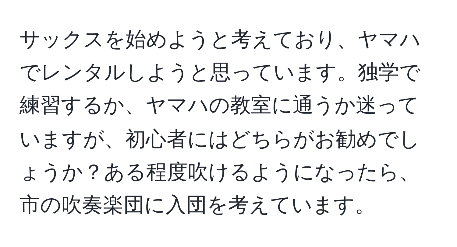 サックスを始めようと考えており、ヤマハでレンタルしようと思っています。独学で練習するか、ヤマハの教室に通うか迷っていますが、初心者にはどちらがお勧めでしょうか？ある程度吹けるようになったら、市の吹奏楽団に入団を考えています。