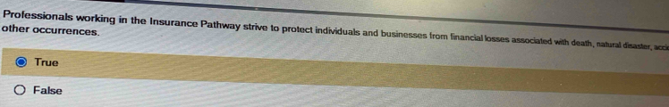 other occurrences.
Professionals working in the Insurance Pathway strive to protect individuals and businesses from financial losses associated with death, natural disaster, acci
True
False