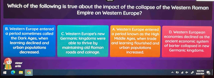 Which of the following is true about the impact of the collapse of the Western Roman
Empire on Western Europe?
B. Western Europe entered A. Western Europe entered D. Western European
a period sometimes called C. Western Europe's new a period known as the High economies declined as the
the Dark Ages, when Germanic kingdoms were Middle Ages, when trade ancient economic system
learning declined and able to thrive by and learning flourished and of barter collapsed in new
urban populations maintaining old Roman urban populations Germanic kingdoms.
decreased. roads and coinage. increased.
victor
ortiz