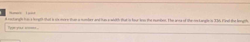 Numeric 1 polot 
A rectangle has a length that is six more than a number and has a width that is four less the number. The area of the rectangle is 336. Find the length. 
Type your answer...