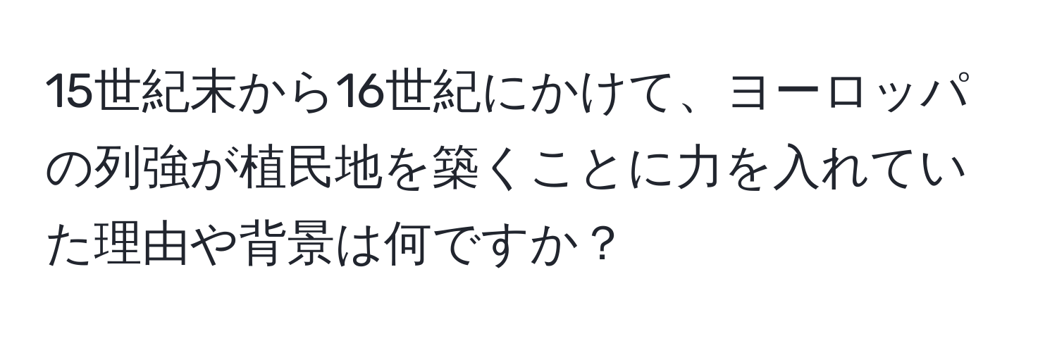 15世紀末から16世紀にかけて、ヨーロッパの列強が植民地を築くことに力を入れていた理由や背景は何ですか？